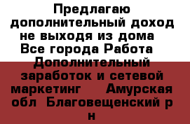 Предлагаю дополнительный доход не выходя из дома - Все города Работа » Дополнительный заработок и сетевой маркетинг   . Амурская обл.,Благовещенский р-н